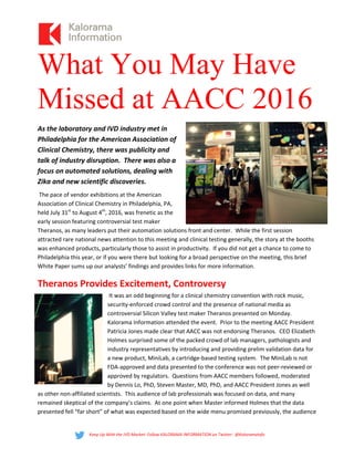What You May Have
Missed at AACC 2016   
As the laboratory and IVD industry met in 
Philadelphia for the American Association of 
Clinical Chemistry, there was publicity and 
talk of industry disruption.  There was also a 
focus on automated solutions, dealing with 
Zika and new scientific discoveries.   
 The pace of vendor exhibitions at the American 
Association of Clinical Chemistry in Philadelphia, PA, 
held July 31st
 to August 4th
, 2016, was frenetic as the 
early session featuring controversial test maker 
Theranos, as many leaders put their automation solutions front and center.  While the first session 
attracted rare national news attention to this meeting and clinical testing generally, the story at the booths 
was enhanced products, particularly those to assist in productivity.  If you did not get a chance to come to 
Philadelphia this year, or if you were there but looking for a broad perspective on the meeting, this brief 
White Paper sums up our analysts’ findings and provides links for more information.   
Theranos Provides Excitement, Controversy 
 It was an odd beginning for a clinical chemistry convention with rock music, 
security‐enforced crowd control and the presence of national media as 
controversial Silicon Valley test maker Theranos presented on Monday.  
Kalorama Information attended the event.  Prior to the meeting AACC President 
Patricia Jones made clear that AACC was not endorsing Theranos.  CEO Elizabeth 
Holmes surprised some of the packed crowd of lab managers, pathologists and 
industry representatives by introducing and providing prelim validation data for 
a new product, MiniLab, a cartridge‐based testing system.  The MiniLab is not 
FDA‐approved and data presented to the conference was not peer‐reviewed or 
approved by regulators.  Questions from AACC members followed, moderated 
by Dennis Lo, PhD, Steven Master, MD, PhD, and AACC President Jones as well 
as other non‐affiliated scientists.  This audience of lab professionals was focused on data, and many 
remained skeptical of the company’s claims.  At one point when Master informed Holmes that the data 
presented fell “far short” of what was expected based on the wide menu promised previously, the audience  
Keep Up With the IVD Market: Follow KALORAMA INFORMATION on Twitter:  @KaloramaInfo 
 