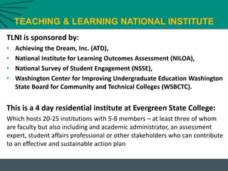 TEACHING & LEARNING NATIONAL INSTITUTE
TLNI is sponsored by:
• Achieving the Dream, Inc. (ATD),
• National Institute for Learning Outcomes Assessment (NILOA),
• National Survey of Student Engagement (NSSE),
• Washington Center for Improving Undergraduate Education Washington
State Board for Community and Technical Colleges (WSBCTC).
This is a 4 day residential institute at Evergreen State College:
Which hosts 20-25 institutions with 5-8 members – at least three of whom
are faculty but also including and academic administrator, an assessment
expert, student affairs professional or other stakeholders who can contribute
to an effective and sustainable action plan
 