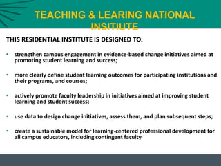 TEACHING & LEARING NATIONAL
INSITIUTE
THIS RESIDENTIAL INSTITUTE IS DESIGNED TO:
• strengthen campus engagement in evidence-based change initiatives aimed at
promoting student learning and success;
• more clearly define student learning outcomes for participating institutions and
their programs, and courses;
• actively promote faculty leadership in initiatives aimed at improving student
learning and student success;
• use data to design change initiatives, assess them, and plan subsequent steps;
• create a sustainable model for learning-centered professional development for
all campus educators, including contingent faculty
 