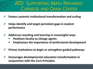 ATD SUPPORTING MATH PATHWAYS:
CARNEGIE AND DANA CENTER
Fosters systemic institutional transformation and scaling
Helps identify and target persistent gaps in student
performance
Addresses teaching and learning in meaningful ways
 Positions faculty as change agents
 Emphasizes the importance of professional development
Primes institutions to begin or strengthen guided pathways
Encourages developmental education transformation in
conjunction with the Core Principles
 