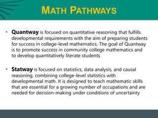 MATH PATHWAYS
• Quantway is focused on quantitative reasoning that fulfills
developmental requirements with the aim of preparing students
for success in college-level mathematics. The goal of Quantway
is to promote success in community college mathematics and
to develop quantitatively literate students
• Statway is focused on statistics, data analysis, and causal
reasoning, combining college-level statistics with
developmental math. It is designed to teach mathematic skills
that are essential for a growing number of occupations and are
needed for decision-making under conditions of uncertainty
 