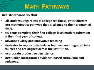 MATH PATHWAYS
Are structured so that:
• all students, regardless of college readiness, enter directly
into mathematics pathway that is aligned to their program of
study.
• students complete their first college-level math requirement
in their first year of college.
• advance quality and innovative teaching
• strategies to support students as learners are integrated into
courses and are aligned across the institution.
• incorporate productive persistence
• instruction incorporates evidence-based curriculum and
pedagogy.
 