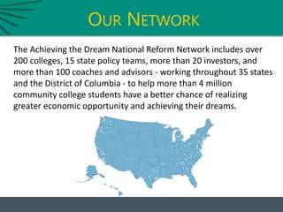 OUR NETWORK
The Achieving the Dream National Reform Network includes over
200 colleges, 15 state policy teams, more than 20 investors, and
more than 100 coaches and advisors - working throughout 35 states
and the District of Columbia - to help more than 4 million
community college students have a better chance of realizing
greater economic opportunity and achieving their dreams.
 
