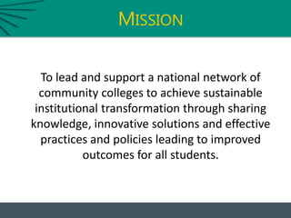 MISSION
To lead and support a national network of
community colleges to achieve sustainable
institutional transformation through sharing
knowledge, innovative solutions and effective
practices and policies leading to improved
outcomes for all students.
 