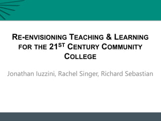 RE-ENVISIONING TEACHING & LEARNING
FOR THE 21ST CENTURY COMMUNITY
COLLEGE
Jonathan Iuzzini, Rachel Singer, Richard Sebastian
 