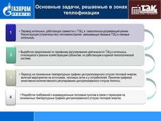 Основные задачи, решаемые в зонах
теплофикации

1

• Перевод котельных, работающих совместно с ТЭЦ, в смесительно-догревающий режим.
Реконструкция (строительство) тепломагистралей, связывающих базовые ТЭЦ и пиковые
котельные.

2

• Выработка предложений по тарифному регулированию деятельности ТЭЦ и котельных,
относящихся к разным хозяйствующим субъектам, но работающим в единой технологической
системе.

3

• Переход на пониженные температурные графики централизованного отпуска тепловой энергии,
включая мероприятия на источниках, тепловых сетях и у потребителей. Принятие графиков
качественно-количественного регулирования централизованного отпуска теплоты.

4

• Разработка требований к индивидуальным тепловым пунктам в связи с переходом на
пониженные температурные графики централизованного отпуска тепловой энергии.

 