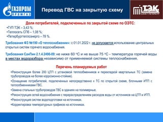 Перевод ГВС на закрытую схему
Доля потребителей, подключенных по закрытой схеме по ОЭТС:
•ГУП ТЭК – 3,43 %;
•Теплосеть СПб – 1,08 %;
•Петербургтеплоэнерго – 78 %.
Требования ФЗ №190 «О теплоснабжении»: с 01.01.2022 г. не допускается использование центральных
открытых систем горячего водоснабжения.
Требования СанПин 2.1.4.2496-09: не ниже 60 оС и не выше 75 оС - температура горячей воды
в местах водоразбора независимо от применяемой системы теплоснабжения.

Перечень планируемых работ
•Реконструкция более 200 ЦТП с установкой теплообменников и перекладкой квартальных ТС (замена
трубопроводов на более коррозионно-стойкие).
•Оснащение потребителей, подключенных непосредственно к ТС по открытой схеме, блочными ИТП с
теплообменниками ГВС.
•Замена стальных трубопроводов ГВС в зданиях на полимерные.
•Реконструкция сетей водоснабжения с перераспределением расходов воды от источников на ЦТП и ИТП.
•Реконструкция систем водоподготовки на источниках.
•Корректировка температурных графиков на источниках.

 