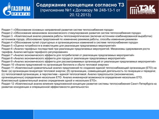 Содержание концепции согласно ТЗ
(приложение №1 к Договору № 248-13-1 от
20.12.2013)

Раздел 1 «Обоснование основных направлений развития систем теплоснабжения города»
Раздел 2 «Обоснование механизмов экономического стимулирования развития систем теплоснабжения города»
Раздел 3. «Комплексный анализ режимов работы теплоэнергетических (включая источники комбинированной выработки)
источников города, обоснование предложений по изменению режимов работы, способы изменения режимов»
Раздел 4 «Обоснование путей структурных и организационных изменений в системе теплоснабжения города»
Раздел 5 «Оценка потребности в инвестициях для реализации предлагаемых мероприятий»
Раздел 6 «Анализ тарифных последствий при реализации предлагаемых мероприятий. Механизмы сдерживания роста
тарифов. Анализ методов тарифного регулирования»
Раздел 7 «Анализ экономического эффекта для потребителей от реализации предлагаемых мероприятий»
Раздел 8 «Анализ экономического эффекта для города от реализации предлагаемых мероприятий»
Раздел 9 «Анализ экономического эффекта для рассматриваемых организаций от реализации предлагаемых мероприятий»
Раздел 10 «Анализ предложений по организации биллинга и сбыта тепловой энергии»
Раздел 11 «Комплексный сравнительный анализ предложений по созданию единой теплоснабжающей организации (ЕТО) на
базе: (а) организации-генераторе тепловой энергии; (б) организации, совмещающей деятельность по генерации и передаче;
(с) теплосетевой организации, в перспективе - единой теплосетевой. Анализ предпосылок (экономических,
организационных) определения нескольких ЕТО. Анализ инженерной возможности определения нескольких ЕТО.
Комплексный сравнительный анализ определения одной и нескольких ЕТО».
Раздел 12 «Комплексный анализ влияния предложенной концепции развития системы теплоснабжения Санкт-Петербурга на
развитие конкуренции и операционной эффективности деятельности»

 