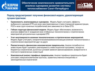 Обеспечение комплексного сравнительного
анализа сценариев развития системы
теплоснабжения Санкт-Петербурга

Комплексный сравнительный анализ предложений по созданию ЕТО
Подход предусматривает получение финансово й модели, удовлетворяющей
лучшим практикам:
•

Сравнимость анализируемых сценариев. Модель будет учитывать эффекты
выбранного сценария ЕТО для всех заинтересованных сторон (городской администрации,
РСО и всех групп конечных потребителей) вне зависимости от базы ЕТО.

•

Гибкая структура финансовой модели. Модель будет обеспечивать возможность
анализа эффектов от внедрения всех отобранных технологических и стратегических
мероприятий для различных сценариев ЕТО

•

Учет многомерности влияния технологических и стратегических мероприятий.
Модель будет учитывать синергетические/взаимоисключающие влияния технологических и
стратегических мероприятий друг на друга

•

Реалистичность финансово-экономических предпосылок. Анализ потребности в
инвестициях будет оценивать реализуемость инвестиционной программы, исходя из
бюджетных ограничений, рыночных условий заемного финансирования, возвратности и
платности привлеченных инвестиций

•

Комплексный анализ тарифных предпосылок. Анализ тарифных предпосылок будет
учитывать макроэкономические прогнозы, правительственные инициативы и
законодательные ограничения

 