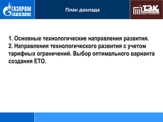 План доклада

1. Основные технологические направления развития.
2. Направления технологического развития с учетом
тарифных ограничений. Выбор оптимального варианта
создания ЕТО.

 