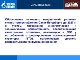 Цель концепции

Обоснование основных направлений развития
систем теплоснабжения Санкт-Петербурга до 2027 г.
с
учетом
требований
энергетической
и
экономической эффективности, обеспечивающие
качественное отопление, вентиляцию и ГВС у
потребителей с формированием организационной
структуры
(ЕТО),
позволяющей
достичь
рентабельности их функционирования

 