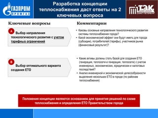 Разработка концепции
теплоснабжения даст ответы на 2
ключевых вопроса
Ключевые вопросы
A

Выбор направления
технологического развития с учетом
тарифных ограничений

B

Выбор оптимального варианта
создания ЕТО

Комментарии
• Каковы основные направления технологического развития
системы теплоснабжения города?
• Какой экономический эффект они будут иметь для города
(субсидии), потребителей (тарифы), участников рынка
(финансовый результат)?

• Какие активы должны стать базой для создания ЕТО
(генерация, теплосети и генерация, теплосети) с учетом
инженерных, экономических, юридических и налоговых
последствий?
• Анализ инженерной и экономической целесообразности
выделения нескольких ЕТО в городе (по районам
теплоснабжения)

Положения концепции являются основанием для принятия решений по схеме
теплоснабжения и определения ЕТО Правительством города

 