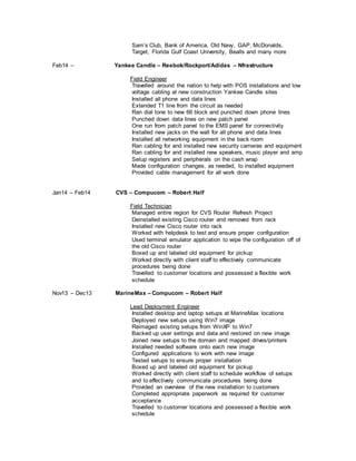 Sam’s Club, Bank of America, Old Navy, GAP, McDonalds,
Target, Florida Gulf Coast University, Bealls and many more
Feb14 – Yankee Candle – Reebok/Rockport/Adidas – Nfrastructure
Field Engineer
Travelled around the nation to help with POS installations and low
voltage cabling at new construction Yankee Candle sites
Installed all phone and data lines
Extended T1 line from the circuit as needed
Ran dial tone to new 66 block and punched down phone lines
Punched down data lines on new patch panel
One run from patch panel to the EMS panel for connectivity
Installed new jacks on the wall for all phone and data lines
Installed all networking equipment in the back room
Ran cabling for and installed new security cameras and equipment
Ran cabling for and installed new speakers, music player and amp
Setup registers and peripherals on the cash wrap
Made configuration changes, as needed, to installed equipment
Provided cable management for all work done
Jan14 – Feb14 CVS – Compucom – Robert Half
Field Technician
Managed entire region for CVS Router Refresh Project
Deinstalled existing Cisco router and removed from rack
Installed new Cisco router into rack
Worked with helpdesk to test and ensure proper configuration
Used terminal emulator application to wipe the configuration off of
the old Cisco router
Boxed up and labeled old equipment for pickup
Worked directly with client staff to effectively communicate
procedures being done
Travelled to customer locations and possessed a flexible work
schedule
Nov13 – Dec13 MarineMax – Compucom – Robert Half
Lead Deployment Engineer
Installed desktop and laptop setups at MarineMax locations
Deployed new setups using Win7 image
Reimaged existing setups from WinXP to Win7
Backed up user settings and data and restored on new image
Joined new setups to the domain and mapped drives/printers
Installed needed software onto each new image
Configured applications to work with new image
Tested setups to ensure proper installation
Boxed up and labeled old equipment for pickup
Worked directly with client staff to schedule workflow of setups
and to effectively communicate procedures being done
Provided an overview of the new installation to customers
Completed appropriate paperwork as required for customer
acceptance
Travelled to customer locations and possessed a flexible work
schedule
 