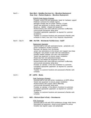 Nov13 – Stein Mart – DataMax Services Inc – Marathon Deployment
Hess Corp – Radiant Systems – Marathon Deployment
POS/PC Field Service Engineer
Provided onsite POS and peripherals break fix/ hardware support
Preferred contractor for multiple regions
Managed storage area for proper inventory of parts
Tested new equipment to ensure proper installation
Boxed up - labeled - shipped old equipment
Worked directly with client staff and customers to effectively
communicate procedures being done
Completed appropriate paperwork as required for customer
acceptance
Travelled to customer locations and possessed a flexible work
schedule to meet 2 hour and 4 hour response requirements
Nov13 – Dec13 IBM – HILTON – Worldwide TechServices– Go2IT
Deployment Specialist
Assisted staff on site with workstation/server, peripherals and
printer installations at Hilton locations
Removed old devices from the domain
Joined new workstations to the domain and mapped new drives
Configured new printers to work with new workstations
Installed needed software onto each new workstation
Tested new equipment to ensure proper installation
Wiped data from old workstations/servers
Boxed up and labeled old equipment for pickup
Worked directly with client staff and customers to effectively
communicate procedures being done
Provided an overview of the new installation to customers
Completed appropriate paperwork as required for customer
acceptance
Travelled to customer locations and possessed a flexible work
schedule
Oct13 – HP – USPS – Modis
Field Technician (Printers)
Assisted staff on site with printer installations at USPS offices
Tested new equipment to ensure proper installation
Worked directly with support staff to effectively
communicate procedures being done
Provided an overview of the device’s functions to customers
Completed appropriate paperwork as required for customer
acceptance
Travelled to customer locations and possessed a flexible work
schedule
Sep13 – Nov13 NCR – Walmart (Sam’sClub) – Smartsource
POS Technician
Assisted staff on site with POS installations at large retail chains
Deinstalled old equipment, boxed up and labeled for pickup
Installed new register Logics and peripherals
 