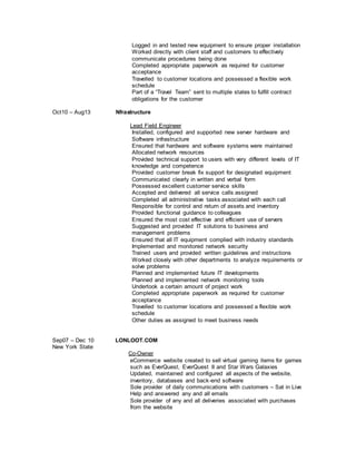 Logged in and tested new equipment to ensure proper installation
Worked directly with client staff and customers to effectively
communicate procedures being done
Completed appropriate paperwork as required for customer
acceptance
Travelled to customer locations and possessed a flexible work
schedule
Part of a “Travel Team” sent to multiple states to fulfill contract
obligations for the customer
Oct10 – Aug13 Nfrastructure
Lead Field Engineer
Installed, configured and supported new server hardware and
Software infrastructure
Ensured that hardware and software systems were maintained
Allocated network resources
Provided technical support to users with very different levels of IT
knowledge and competence
Provided customer break fix support for designated equipment
Communicated clearly in written and verbal form
Possessed excellent customer service skills
Accepted and delivered all service calls assigned
Completed all administrative tasks associated with each call
Responsible for control and return of assets and inventory
Provided functional guidance to colleagues
Ensured the most cost effective and efficient use of servers
Suggested and provided IT solutions to business and
management problems
Ensured that all IT equipment complied with industry standards
Implemented and monitored network security
Trained users and provided written guidelines and instructions
Worked closely with other departments to analyze requirements or
solve problems
Planned and implemented future IT developments
Planned and implemented network monitoring tools
Undertook a certain amount of project work
Completed appropriate paperwork as required for customer
acceptance
Travelled to customer locations and possessed a flexible work
schedule
Other duties as assigned to meet business needs
Sep07 – Dec 10 LONLOOT.COM
New York State
Co-Owner
eCommerce website created to sell virtual gaming items for games
such as EverQuest, EverQuest II and Star Wars Galaxies
Updated, maintained and configured all aspects of the website,
inventory, databases and back-end software
Sole provider of daily communications with customers – Sat in Live
Help and answered any and all emails
Sole provider of any and all deliveries associated with purchases
from the website
 