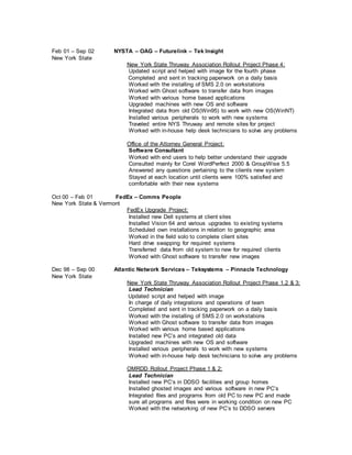 Feb 01 – Sep 02 NYSTA – OAG – Futurelink – Tek Insight
New York State
New York State Thruway Association Rollout Project Phase 4:
Updated script and helped with image for the fourth phase
Completed and sent in tracking paperwork on a daily basis
Worked with the installing of SMS 2.0 on workstations
Worked with Ghost software to transfer data from images
Worked with various home based applications
Upgraded machines with new OS and software
Integrated data from old OS(Win95) to work with new OS(WinNT)
Installed various peripherals to work with new systems
Traveled entire NYS Thruway and remote sites for project
Worked with in-house help desk technicians to solve any problems
Office of the Attorney General Project:
Software Consultant
Worked with end users to help better understand their upgrade
Consulted mainly for Corel WordPerfect 2000 & GroupWise 5.5
Answered any questions pertaining to the clients new system
Stayed at each location until clients were 100% satisfied and
comfortable with their new systems
Oct 00 – Feb 01 FedEx – Comms People
New York State & Vermont
FedEx Upgrade Project:
Installed new Dell systems at client sites
Installed Vision 64 and various upgrades to existing systems
Scheduled own installations in relation to geographic area
Worked in the field solo to complete client sites
Hard drive swapping for required systems
Transferred data from old system to new for required clients
Worked with Ghost software to transfer new images
Dec 98 – Sep 00 Atlantic Network Services – Teksystems – Pinnacle Technology
New York State
New York State Thruway Association Rollout Project Phase 1,2 & 3:
Lead Technician
Updated script and helped with image
In charge of daily integrations and operations of team
Completed and sent in tracking paperwork on a daily basis
Worked with the installing of SMS 2.0 on workstations
Worked with Ghost software to transfer data from images
Worked with various home based applications
Installed new PC’s and integrated old data
Upgraded machines with new OS and software
Installed various peripherals to work with new systems
Worked with in-house help desk technicians to solve any problems
OMRDD Rollout Project Phase 1 & 2:
Lead Technician
Installed new PC’s in DDSO facilities and group homes
Installed ghosted images and various software in new PC’s
Integrated files and programs from old PC to new PC and made
sure all programs and files were in working condition on new PC
Worked with the networking of new PC’s to DDSO servers
 