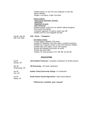 Installed printers on new PC’s and configured to work with
various software
Traveled to all offices in New York State
Various projects:
Ulster County Information Services;
State Parks;
Department of Labor;
Lead Technician
Installed network system and ran network cabling throughout
Entire State Parks facility
Completed paperwork for various project sign offs
Installed new PC’s and integrated old data
Aug 98 - Dec 98 CVS – Elcom – Teksystems
New York State
CVS Rollout Project:
4 month project upgrading CVS stores
Installed HP Netservers and other various computer equipment
Installed and configured printers to work with pharmacy software
Installed debit card readers to work with registers
Worked with Helpdesk technicians via phone
Worked with some UNIX
Traveled NY state and parts of CT, MA, ME, NJ and NH
EDUCATION
Apr 00 Dell Certified Technician - Completed certification for all Dell products
Cohoes, NY
Dec 98 HP Partnership - HP Server Certification
Schenectady, NY
Jan 98 Hudson Valley Community College - A+ Certification
Troy, NY
Jun 92 South Colonie Central High School - High School Diploma
Albany, NY
"References available upon request"
 
