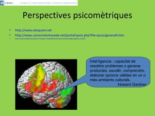 Perspectives psicomètriques 
• http://www.eduquem.net 
• http://www.conocimientosweb.net/portal/quizz.php?file=quizz/general4.htm 
• http://index.es/linkframe.php?vh=tests&uri=http%3A%2F%2Fwww.testdeinteligenciagratis.com%2F 
Intel·ligencia : capacitat de 
resoldre problemes o generar 
productes, escollir, comprendre, 
elaborar opcions vàlides en un o 
més ambients culturals. 
Howard Gardner 
 