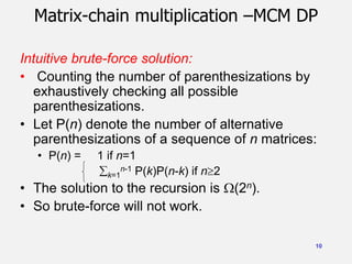10
Matrix-chain multiplication –MCM DP
Intuitive brute-force solution:
• Counting the number of parenthesizations by
exhaustively checking all possible
parenthesizations.
• Let P(n) denote the number of alternative
parenthesizations of a sequence of n matrices:
• P(n) = 1 if n=1
k=1
n-1 P(k)P(n-k) if n2
• The solution to the recursion is (2n).
• So brute-force will not work.
 