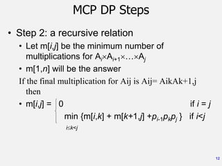 12
MCP DP Steps
• Step 2: a recursive relation
• Let m[i,j] be the minimum number of
multiplications for AiAi+1…Aj
• m[1,n] will be the answer
If the final multiplication for Aij is Aij= AikAk+1,j
then
• m[i,j] = 0 if i = j
min {m[i,k] + m[k+1,j] +pi-1pkpj } if i<j
ik<j
 