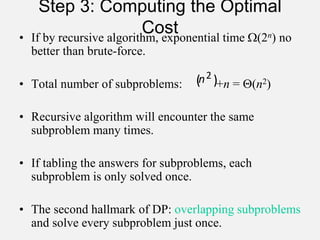 Step 3: Computing the Optimal
Cost
• If by recursive algorithm, exponential time (2n) no
better than brute-force.
• Total number of subproblems: +n = (n2)
• Recursive algorithm will encounter the same
subproblem many times.
• If tabling the answers for subproblems, each
subproblem is only solved once.
• The second hallmark of DP: overlapping subproblems
and solve every subproblem just once.
( )
2
n
 
