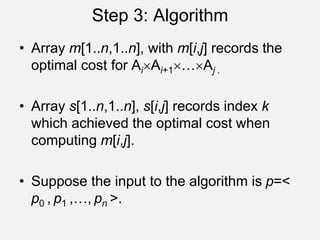 Step 3: Algorithm
• Array m[1..n,1..n], with m[i,j] records the
optimal cost for AiAi+1…Aj .
• Array s[1..n,1..n], s[i,j] records index k
which achieved the optimal cost when
computing m[i,j].
• Suppose the input to the algorithm is p=<
p0 , p1 ,…, pn >.
 