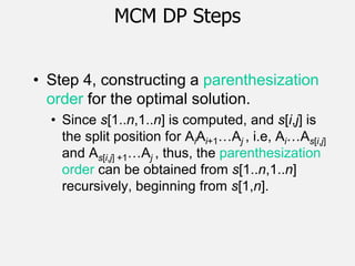 MCM DP Steps
• Step 4, constructing a parenthesization
order for the optimal solution.
• Since s[1..n,1..n] is computed, and s[i,j] is
the split position for AiAi+1…Aj , i.e, Ai…As[i,j]
and As[i,j] +1…Aj , thus, the parenthesization
order can be obtained from s[1..n,1..n]
recursively, beginning from s[1,n].
 