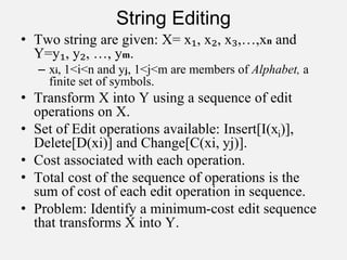 String Editing
• Two string are given: X= x₁, x₂, x₃,…,xn and
Y=y₁, y₂, …, ym.
– xi, 1<i<n and yj, 1<j<m are members of Alphabet, a
finite set of symbols.
• Transform X into Y using a sequence of edit
operations on X.
• Set of Edit operations available: Insert[I(xi)],
Delete[D(xi)] and Change[C(xi, yj)].
• Cost associated with each operation.
• Total cost of the sequence of operations is the
sum of cost of each edit operation in sequence.
• Problem: Identify a minimum-cost edit sequence
that transforms X into Y.
 