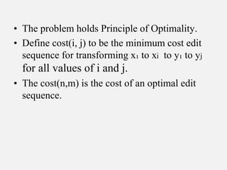 • The problem holds Principle of Optimality.
• Define cost(i, j) to be the minimum cost edit
sequence for transforming x₁ to xi to y₁ to yj
for all values of i and j.
• The cost(n,m) is the cost of an optimal edit
sequence.
 
