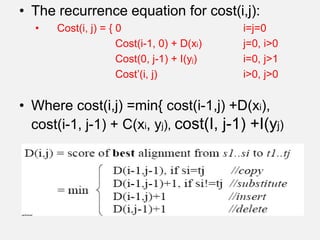 • The recurrence equation for cost(i,j):
• Cost(i, j) = { 0 i=j=0
Cost(i-1, 0) + D(xi) j=0, i>0
Cost(0, j-1) + I(yj) i=0, j>1
Cost’(i, j) i>0, j>0
• Where cost(i,j) =min{ cost(i-1,j) +D(xi),
cost(i-1, j-1) + C(xi, yj), cost(I, j-1) +I(yj)
 