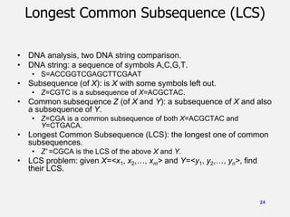24
Longest Common Subsequence (LCS)
• DNA analysis, two DNA string comparison.
• DNA string: a sequence of symbols A,C,G,T.
• S=ACCGGTCGAGCTTCGAAT
• Subsequence (of X): is X with some symbols left out.
• Z=CGTC is a subsequence of X=ACGCTAC.
• Common subsequence Z (of X and Y): a subsequence of X and also
a subsequence of Y.
• Z=CGA is a common subsequence of both X=ACGCTAC and
Y=CTGACA.
• Longest Common Subsequence (LCS): the longest one of common
subsequences.
• Z' =CGCA is the LCS of the above X and Y.
• LCS problem: given X=<x1, x2,…, xm> and Y=<y1, y2,…, yn>, find
their LCS.
 