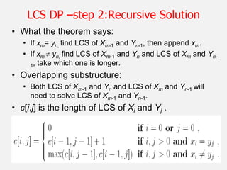 26
LCS DP –step 2:Recursive Solution
• What the theorem says:
• If xm= yn, find LCS of Xm-1 and Yn-1, then append xm.
• If xm  yn, find LCS of Xm-1 and Yn and LCS of Xm and Yn-
1, take which one is longer.
• Overlapping substructure:
• Both LCS of Xm-1 and Yn and LCS of Xm and Yn-1 will
need to solve LCS of Xm-1 and Yn-1.
• c[i,j] is the length of LCS of Xi and Yj .
 