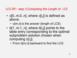 27
LCS DP-- step 3:Computing the Length of LCS
• c[0..m,0..n], where c[i,j] is defined as
above.
• c[m,n] is the answer (length of LCS).
• b[1..m,1..n], where b[i,j] points to the
table entry corresponding to the optimal
subproblem solution chosen when
computing c[i,j].
• From b[m,n] backward to find the LCS.
 