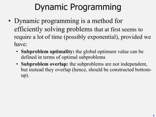 • Dynamic programming is a method for
efficiently solving problems that at first seems to
require a lot of time (possibly exponential), provided we
have:
• Subproblem optimality: the global optimum value can be
defined in terms of optimal subproblems
• Subproblem overlap: the subproblems are not independent,
but instead they overlap (hence, should be constructed bottom-
up).
4
Dynamic Programming
 