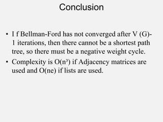 Conclusion
• I f Bellman-Ford has not converged after V (G)-
1 iterations, then there cannot be a shortest path
tree, so there must be a negative weight cycle.
• Complexity is O(n³) if Adjacency matrices are
used and O(ne) if lists are used.
 
