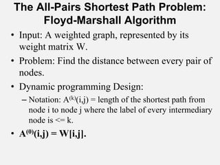 The All-Pairs Shortest Path Problem:
Floyd-Marshall Algorithm
• Input: A weighted graph, represented by its
weight matrix W.
• Problem: Find the distance between every pair of
nodes.
• Dynamic programming Design:
– Notation: A(k)(i,j) = length of the shortest path from
node i to node j where the label of every intermediary
node is <= k.
• A(0)(i,j) = W[i,j].
 