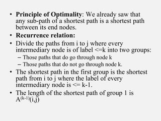 • Principle of Optimality: We already saw that
any sub-path of a shortest path is a shortest path
between its end nodes.
• Recurrence relation:
• Divide the paths from i to j where every
intermediary node is of label <=k into two groups:
– Those paths that do go through node k
– Those paths that do not go through node k.
• The shortest path in the first group is the shortest
path from i to j where the label of every
intermediary node is <= k-1.
• The length of the shortest path of group 1 is
A(k-1)(i,j)
 