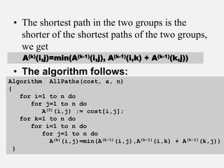 • The shortest path in the two groups is the
shorter of the shortest paths of the two groups,
we get
• The algorithm follows:
A(k)(i,j)=min(A(k-1)(i,j), A(k-1)(i,k) + A(k-1)(k,j))
Algorithm AllPaths(cost, a, n)
{
for i=1 to n do
for j=1 to n do
A(0)(i,j) := cost[i,j];
for k=1 to n do
for i=1 to n do
for j=1 to n do
A(k)(i,j)=min(A(k-1)(i,j),A(k-1)(i,k) + A(k-1)(k,j))
}
 