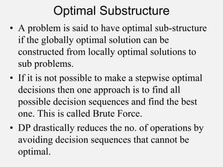 Optimal Substructure
• A problem is said to have optimal sub-structure
if the globally optimal solution can be
constructed from locally optimal solutions to
sub problems.
• If it is not possible to make a stepwise optimal
decisions then one approach is to find all
possible decision sequences and find the best
one. This is called Brute Force.
• DP drastically reduces the no. of operations by
avoiding decision sequences that cannot be
optimal.
 