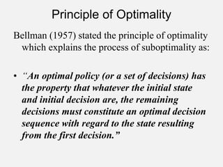 Principle of Optimality
Bellman (1957) stated the principle of optimality
which explains the process of suboptimality as:
• “An optimal policy (or a set of decisions) has
the property that whatever the initial state
and initial decision are, the remaining
decisions must constitute an optimal decision
sequence with regard to the state resulting
from the first decision.”
 