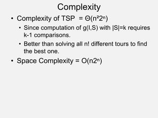 Complexity
• Complexity of TSP = Θ(n²2ⁿ)
• Since computation of g(I,S) with |S|=k requires
k-1 comparisons.
• Better than solving all n! different tours to find
the best one.
• Space Complexity = O(n2ⁿ)
 