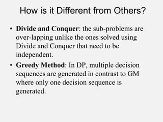 How is it Different from Others?
• Divide and Conquer: the sub-problems are
over-lapping unlike the ones solved using
Divide and Conquer that need to be
independent.
• Greedy Method: In DP, multiple decision
sequences are generated in contrast to GM
where only one decision sequence is
generated.
 