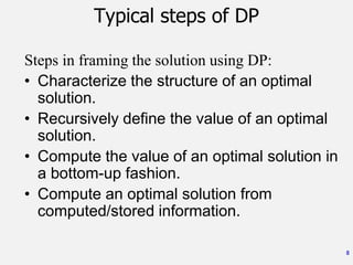 8
Typical steps of DP
Steps in framing the solution using DP:
• Characterize the structure of an optimal
solution.
• Recursively define the value of an optimal
solution.
• Compute the value of an optimal solution in
a bottom-up fashion.
• Compute an optimal solution from
computed/stored information.
 