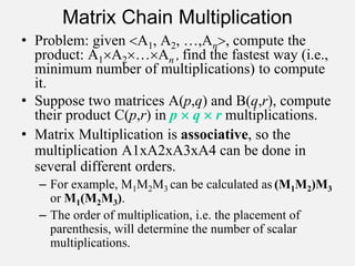 Matrix Chain Multiplication
• Problem: given A1, A2, …,An, compute the
product: A1A2…An , find the fastest way (i.e.,
minimum number of multiplications) to compute
it.
• Suppose two matrices A(p,q) and B(q,r), compute
their product C(p,r) in p  q  r multiplications.
• Matrix Multiplication is associative, so the
multiplication A1xA2xA3xA4 can be done in
several different orders.
– For example, M1M2M3 can be calculated as (M1M2)M3
or M1(M2M3).
– The order of multiplication, i.e. the placement of
parenthesis, will determine the number of scalar
multiplications.
 