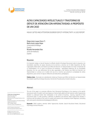 Pontiﬁcia Universidad Católica de Valparaíso
Perspectiva Educacional. Formación de Profesores
Enero 2017, Vol. 56(1), pp. 164-182
ALTAS CAPACIDADES INTELECTUALES Y TRASTORNO DE
DÉFICIT DE ATENCIÓN CON HIPERACTIVIDAD: A PROPÓSITO
DE UN CASO
HIGHLY GIFTED AND ATTENTION DISORDER DEFICIT HYPERACTIVITY: A CASE REPORT
Diego Jesús Luque-Parra (*)
María Jesús Luque-Rojas
Universidad de Málaga
España
Ricardo Hernández Díaz
Junta de Andalucía
España
(*)Autor para correspondencia:
Diego Jesús Luque-Parra
Doctor en Psicología
Departamento de Psicología Evolutiva y de la
Educación
Facultad de Psicología. Universidad de Málaga
Campus de Teatinos, s/n
(29071) Málaga. España
Correo de contacto: dluque@uma.es
©2010, Perspectiva Educacional
http://www.perspectivaeducacional.cl
RECIBIDO: 04 de abril de 2016
ACEPTADO: 02 de agosto de 2016
DOI: 10.4151/07189729-Vol.56-Iss.1-Art.441
Resumen
En el presente trabajo se trata de favorecer la reﬂexión desde la Psicología Educacional, sobre la respuesta a las
necesidades especíﬁcas de apoyo educativo de los alumnos y alumnas con el doble diagnóstico de Altas
Capacidades Intelectuales y de Trastorno por Déﬁcit de Atención con Hiperactividad, en la mejor comprensión de
su individualidad y en un marco de procesos de enseñanza – aprendizaje respetuoso de sus necesidades
educativas. Así, tras unas deﬁniciones de las altas capacidades y del Trastorno por Déﬁcit de Atención con
Hiperactividad, se continúa con el análisis del caso de un alumno que presenta la complejidad de ambos
diagnósticos, para concluir en algunas reﬂexiones psicoeducativas y pedagógicas.
Palabras clave: : Alumnado con sobredotación intelectual, Trastorno por Déﬁcit de Atención con Hiperactividad,
Necesidades Especíﬁcas de Apoyo Educativo, Intervención Psicoeducativa, Inclusión educativa.
Abstract
The aim of this paper is to promote reﬂection from Educational Psychology on the response to the speciﬁc
educational needs of students with dual diagnosis of being highly gifted and with attention deﬁcit hyperactivity
disorder to understand better their individuality in the context of teaching - learning, respectful of their
educational needs. So, after providing a deﬁnition of giftedness and attention deﬁcit hyperactivity disorder, it
continues with the analysis of the case of a student who presents the complexity of both diagnoses, concluding
with some psycho-educational and pedagogical reﬂections.
Keywords: Gifted students, attention deﬁcit hyperactivity disorder, Special Educational Needs, Educational
Psychology, Inclusive Education.
 