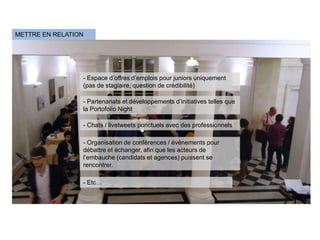 METTRE EN RELATION




                 - Espace d’offres d’emplois pour juniors uniquement
                 (pas de stagiaire, question de crédibilité)

                 - Partenariats et développements d’initiatives telles que
                 la Portofolio Night

                 - Chats / livetweets ponctuels avec des professionnels

                 - Organisation de conférences / événements pour
                 débattre et échanger, afin que les acteurs de
                 l’embauche (candidats et agences) puissent se
                 rencontrer.

                 - Etc…
 