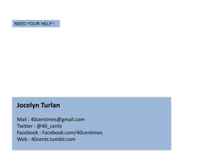 NEED YOUR HELP !




 Jocelyn Turlan
 Mail : 40centimes@gmail.com
 Twitter : @40_cents
 Facebook : Facebook.com/40centimes
 Web : 40cents.tumblr.com
 