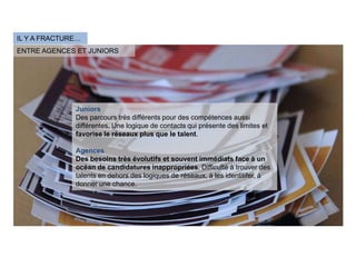IL Y A FRACTURE…
ENTRE AGENCES ET JUNIORS




              Juniors
              Des parcours très différents pour des compétences aussi
              différentes. Une logique de contacts qui présente des limites et
              favorise le réseaux plus que le talent.

              Agences
              Des besoins très évolutifs et souvent immédiats face à un
              océan de candidatures inappropriées. Difficulté à trouver des
              talents en dehors des logiques de réseaux, à les identitifer, à
              donner une chance.
 
