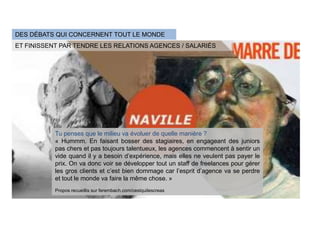 DES DÉBATS QUI CONCERNENT TOUT LE MONDE
ET FINISSENT PAR TENDRE LES RELATIONS AGENCES / SALARIÉS




           Tu penses que le milieu va évoluer de quelle manière ?
           « Hummm. En faisant bosser des stagiaires, en engageant des juniors
           pas chers et pas toujours talentueux, les agences commencent à sentir un
           vide quand il y a besoin d’expérience, mais elles ne veulent pas payer le
           prix. On va donc voir se développer tout un staff de freelances pour gérer
           les gros clients et c’est bien dommage car l’esprit d’agence va se perdre
           et tout le monde va faire la même chose. »
           Propos recueillis sur ferembach.com/cestquilescreas
 