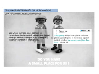 DES JUNIORS DÉSEMPARÉS QUI NE DEMANDENT
QU’À POUVOIR FAIRE LEURS PREUVES




   Les juniors font face à des agences en
   recherchent de stages de 6 mois et plus (illégal)
   mais qui n’embauchent pas. Cela provoque
   incompréhension et énervement.
 